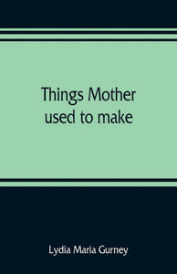 Things Mother Used to Make : A Collection of Old Time Recipes, Some Nearly One Hundred Years Old and Never Published Before