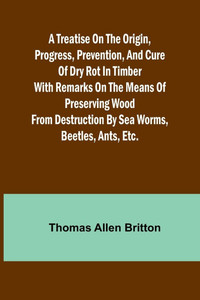 A Treatise on the Origin, Progress, Prevention, and Cure of Dry Rot in Timber With Remarks on the Means of Preserving Wood from Destruction by Sea Worms, Beetles, Ants, Etc.