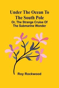 Under the Ocean to the South Pole; Or, the Strange Cruise of the Submarine Wonder Under the Ocean to the South Pole; Or, the Strange Cruise of the Submarine Wonder