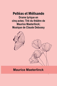 Pelléas Et Mélisande : Drame Lyrique en Cinq Actes; Tiré Du Théâtre de Maurice Maeterlinck; Musique de Claude Debussy