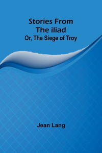 Stories from the Iliad; Or, the Siege of Troy Stories from the Iliad; Or, the Siege of Troy