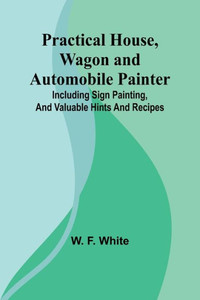 Practical House, Wagon and Automobile Painter; Including Sign Painting, and Valuable Hints and Recipes
