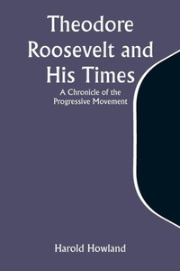 Theodore Roosevelt and His Times : A Chronicle of the Progressive Movement