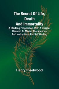 The Secret of Life, Death and Immortality ;A Startling Proposition, with a Chapter Devoted to Mental Therapeutics and Instructions for Self Healing The Secret of Life, Death and Immortality ;A Startling Proposition, with a Chapter Devoted to Mental Therapeutics and Instructions for Self Healing