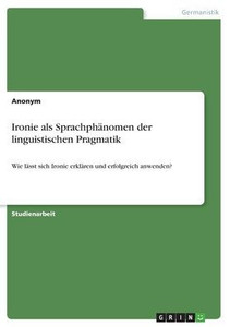 Ironie als Sprachphänomen der linguistischen Pragmatik : Wie lässt sich Ironie erklären und erfolgreich anwenden? Ironie als Sprachphänomen der linguistischen Pragmatik : Wie lässt sich Ironie erklären und erfolgreich anwenden?