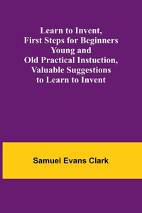 Learn to Invent, First Steps for Beginners Young and Old Practical Instuction, Valuable Suggestions to Learn to Invent
