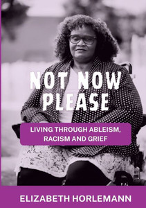 Not now please : Living Through Ableism, Racism and Grief Not now please : Living Through Ableism, Racism and Grief