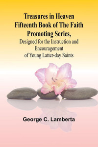 Treasures in Heaven Fifteenth Book of the Faith Promoting Series, Designed for the Instruction and Encouragement of Young Latter-day Saints Treasures in Heaven Fifteenth Book of the Faith Promoting Series, Designed for the Instruction and Encouragement of Young Latter-day Saints