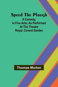 Speed the Plough; A Comedy, in Five Acts; as Performed at the Theatre Royal, Covent Garden Speed the Plough; A Comedy, in Five Acts; as Performed at the Theatre Royal, Covent Garden