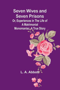 Seven Wives and Seven Prisons;Or, Experiences in the Life of a Matrimonial Monomaniac. A True Story Seven Wives and Seven Prisons;Or, Experiences in the Life of a Matrimonial Monomaniac. A True Story