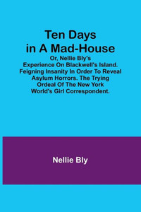 Ten Days in a Mad-House; Or, Nellie Bly's Experience on Blackwell's Island. Feigning Insanity in Order to Reveal Asylum Horrors. The Trying Ordeal of the New York World's Girl Correspondent.