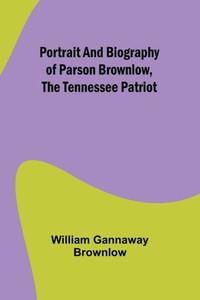 Portrait and Biography of Parson Brownlow, The Tennessee Patriot Portrait and Biography of Parson Brownlow, The Tennessee Patriot
