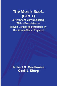 The Morris Book, (Part 1); A History of Morris Dancing, With a Description of Eleven Dances as Performed by the Morris-Men of England The Morris Book, (Part 1); A History of Morris Dancing, With a Description of Eleven Dances as Performed by the Morris-Men of England