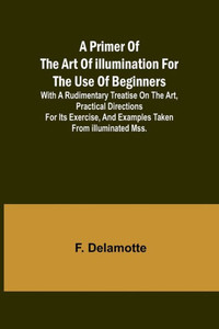 A Primer of the Art of Illumination for the Use of Beginners; With a Rudimentary Treatise on the Art, Practical Directions for Its Exercise, and Examples Taken from Illuminated Mss. A Primer of the Art of Illumination for the Use of Beginners; With a Rudimentary Treatise on the Art, Practical Directions for Its Exercise, and Examples Taken from Illuminated Mss.