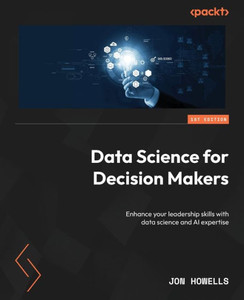 Data Science for Decision Makers : Enhance Your Leadership Skills with Data Science and AI Expertise Data Science for Decision Makers : Enhance Your Leadership Skills with Data Science and AI Expertise