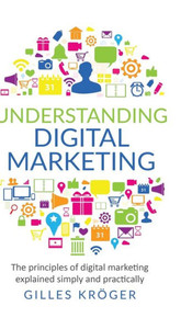Understanding Digital Marketing : The Principles of Digital Marketing Explained Simply and Practically Understanding Digital Marketing : The Principles of Digital Marketing Explained Simply and Practically
