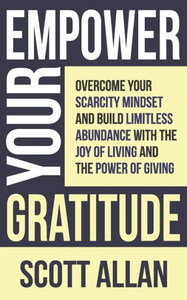 Empower Your Gratitude : Overcome Your Scarcity Mindset and Build Limitless Abundance with the Joy of Living and the Power of Giving