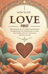 How to Put Love First Mastering the Art of Loving Unconditionally : Strengthening Your Relationship with God, Your People, and Your Community A 90-Day Journey How to Put Love First Mastering the Art of Loving Unconditionally : Strengthening Your Relationship with God, Your People, and Your Community A 90-Day Journey