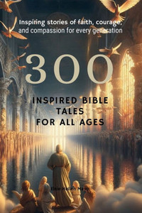 300 Inspired Bible Tales for All Ages : Inspiring Stories of Faith, Courage, and Compassion for Every Generation