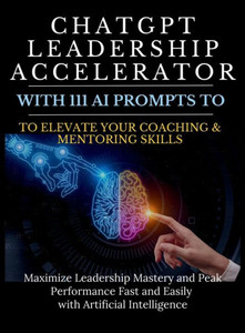 ChatGPT Leadership Accelerator with 111 AI Prompts to Elevate Your Coaching & Mentoring Skills : Maximize Leadership Mastery and Peak Performance Fast and Easily with Artificial Intelligence