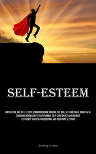 Self-Esteem : Master The Art Of Effective Communication: Acquire The Skills To Cultivate Successful Communication Habits That Enhance Self-Confidence And Improve Efficiency In Both Professional And Personal Settings Self-Esteem : Master The Art Of Effective Communication: Acquire The Skills To Cultivate Successful Communication Habits That Enhance Self-Confidence And Improve Efficiency In Both Professional And Personal Settings