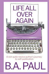 Life All Over Again : A Not-Quite Novice Author's Journey to Self-Publication Life All Over Again : A Not-Quite Novice Author's Journey to Self-Publication