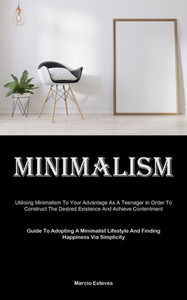 Minimalism : Utilising Minimalism To Your Advantage As A Teenager In Order To Construct The Desired Existence And Achieve Contentment (Guide To Adopting A Minimalist Lifestyle And Finding Happiness Via Simplicity)