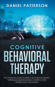 Cognitive Behavioral Therapy : The Complete Guide to Using CBT to Battle Anxiety, Depression and Regaining Control Over Anger, Panic, and Worry. Cognitive Behavioral Therapy : The Complete Guide to Using CBT to Battle Anxiety, Depression and Regaining Control Over Anger, Panic, and Worry.