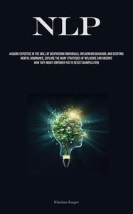 NLP : Acquire Expertise In The Skill Of Deciphering Individuals, Influencing Behavior, And Exerting Mental Dominance, Explore The Many Strategies Of Influence And Observe How They Might Empower You To Resist Manipulation