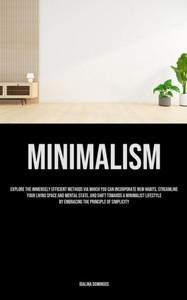 Minimalism : Explore The Immensely Efficient Methods Via Which You Can Incorporate New Habits, Streamline Your Living Space And Mental State, And Shift Towards A Minimalist Lifestyle By Embracing The Principle Of Simplicity