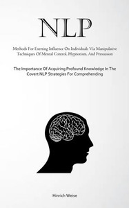 NLP : Methods For Exerting Influence On Individuals Via Manipulative Techniques Of Mental Control, Hypnotism, And Persuasion (The Importance Of Acquiring Profound Knowledge In The Covert NLP Strategies For Comprehending)