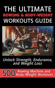 The Ultimate Rowing & Body-Weight Workouts Guide : Unlock Strength, Endurance, and Weight Loss with 500 Essential Rowing Machine and Body Weight Exercises The Ultimate Rowing & Body-Weight Workouts Guide : Unlock Strength, Endurance, and Weight Loss with 500 Essential Rowing Machine and Body Weight Exercises