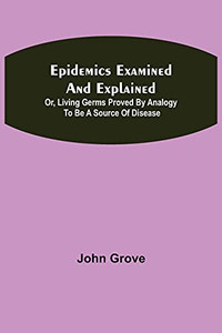 Epidemics Examined And Explained: Or, Living Germs Proved By Analogy To Be A Source Of Disease