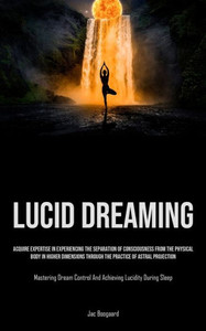Lucid Dreaming : Acquire Expertise In Experiencing The Separation Of Consciousness From The Physical Body In Higher Dimensions Through The Practice Of Astral Projection (Mastering Dream Control And Achieving Lucidity During Sleep) Lucid Dreaming : Acquire Expertise In Experiencing The Separation Of Consciousness From The Physical Body In Higher Dimensions Through The Practice Of Astral Projection (Mastering Dream Control And Achieving Lucidity During Sleep)