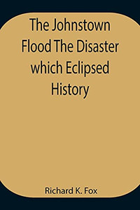 The Johnstown Flood The Disaster Which Eclipsed History
