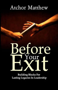 Before Your Exit : Building Blocks for Lasting Legacies in Leadership