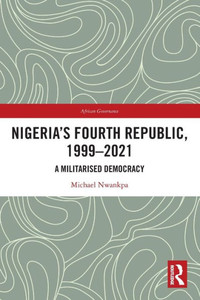 Nigeria's Fourth Republic, 1999-2021 : A Militarized Democracy Nigeria's Fourth Republic, 1999-2021 : A Militarized Democracy
