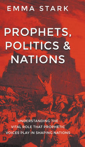 Prophets, Politics, and Nations : Understanding the Vital Role that Prophetic Voices Play in Shaping Nations