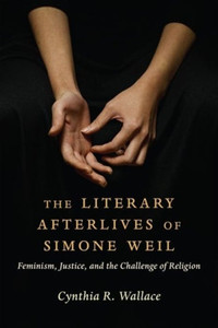 The Literary Afterlives of Simone Weil : Feminism, Justice, and the Challenge of Religion The Literary Afterlives of Simone Weil : Feminism, Justice, and the Challenge of Religion