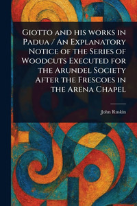Giotto and His Works in Padua / An Explanatory Notice of the Series of Woodcuts Executed for the Arundel Society After the Frescoes in the Arena Chape - (Paperback or Softback) Giotto and His Works in Padua / An Explanatory Notice of the Series of Woodcuts Executed for the Arundel Society After the Frescoes in the Arena Chape - (Paperback or Softback)