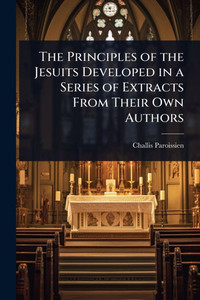 The Principles of the Jesuits Developed in a Series of Extracts From Their Own Authors - (Paperback or Softback) The Principles of the Jesuits Developed in a Series of Extracts From Their Own Authors - (Paperback or Softback)