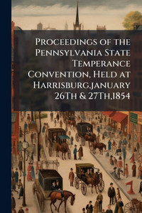 Proceedings of the Pennsylvania State Temperance Convention, Held at Harrisburg, january 26Th & 27Th,1854