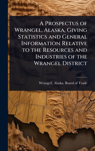 A Prospectus of Wrangel, Alaska, Giving Statistics and General Information Relative to the Resources and Industries of the Wrangel District - (Hardback or Cased Book) A Prospectus of Wrangel, Alaska, Giving Statistics and General Information Relative to the Resources and Industries of the Wrangel District - (Hardback or Cased Book)