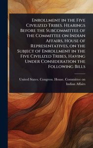 Enrollment in the Five Civilized Tribes. Hearings Before the Subcommittee of the Committee on Indian Affairs, House of Representatives, on the Subject - (Hardback or Cased Book) Enrollment in the Five Civilized Tribes. Hearings Before the Subcommittee of the Committee on Indian Affairs, House of Representatives, on the Subject - (Hardback or Cased Book)