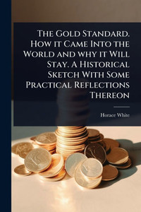 The Gold Standard. How it Came Into the World and why it Will Stay. A Historical Sketch With Some Practical Reflections Thereon - (Paperback or Softback) The Gold Standard. How it Came Into the World and why it Will Stay. A Historical Sketch With Some Practical Reflections Thereon - (Paperback or Softback)