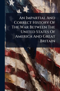 An Impartial And Correct History Of The War Between The United States Of America And Great Britain - (Paperback or Softback) An Impartial And Correct History Of The War Between The United States Of America And Great Britain - (Paperback or Softback)