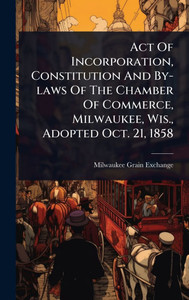 Act Of Incorporation, Constitution And By-laws Of The Chamber Of Commerce, Milwaukee, Wis., Adopted Oct. 21, 1858 - (Hardback or Cased Book) Act Of Incorporation, Constitution And By-laws Of The Chamber Of Commerce, Milwaukee, Wis., Adopted Oct. 21, 1858 - (Hardback or Cased Book)