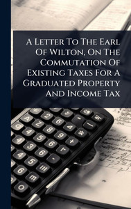 A Letter To The Earl Of Wilton, On The Commutation Of Existing Taxes For A Graduated Property And Income Tax - (Hardback or Cased Book) A Letter To The Earl Of Wilton, On The Commutation Of Existing Taxes For A Graduated Property And Income Tax - (Hardback or Cased Book)