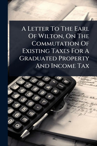 A Letter To The Earl Of Wilton, On The Commutation Of Existing Taxes For A Graduated Property And Income Tax - (Paperback or Softback) A Letter To The Earl Of Wilton, On The Commutation Of Existing Taxes For A Graduated Property And Income Tax - (Paperback or Softback)