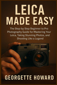 Leica Camera Made Easy: The Step-by-Step Beginner to Pro Photography Guide for Mastering Your Leica, Taking Stunning Photos, and Shooting Like a Legen Leica Camera Made Easy: The Step-by-Step Beginner to Pro Photography Guide for Mastering Your Leica, Taking Stunning Photos, and Shooting Like a Legen